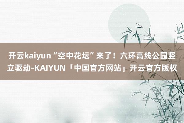 开云kaiyun“空中花坛”来了！六环高线公园竖立驱动-KA