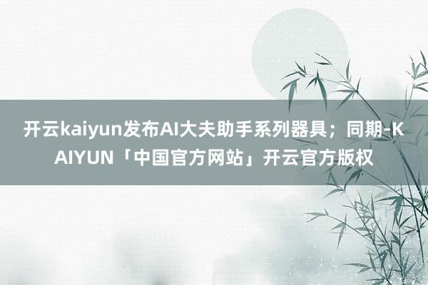 开云kaiyun发布AI大夫助手系列器具；同期-KAIYUN