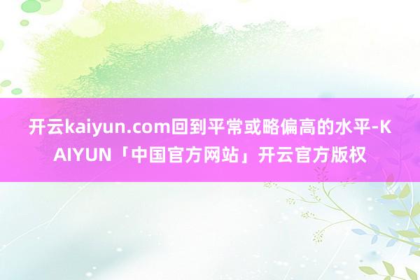 开云kaiyun.com回到平常或略偏高的水平-KAIYUN