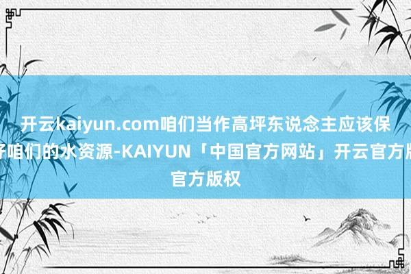 开云kaiyun.com咱们当作高坪东说念主应该保护好咱们的