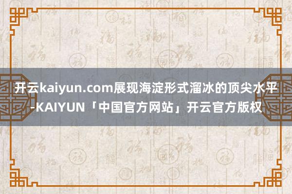 开云kaiyun.com展现海淀形式溜冰的顶尖水平-KAIYUN「中国官方网站」开云官方版权