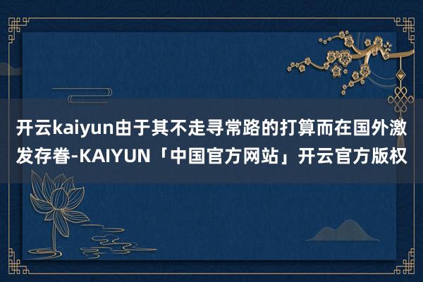 开云kaiyun由于其不走寻常路的打算而在国外激发存眷-KA