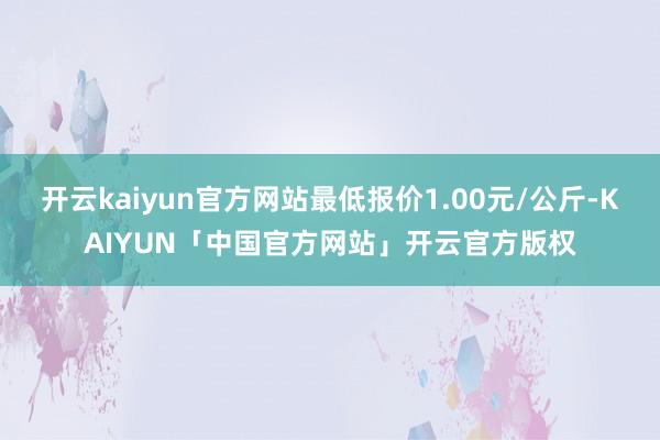 开云kaiyun官方网站最低报价1.00元/公斤-KAIYU