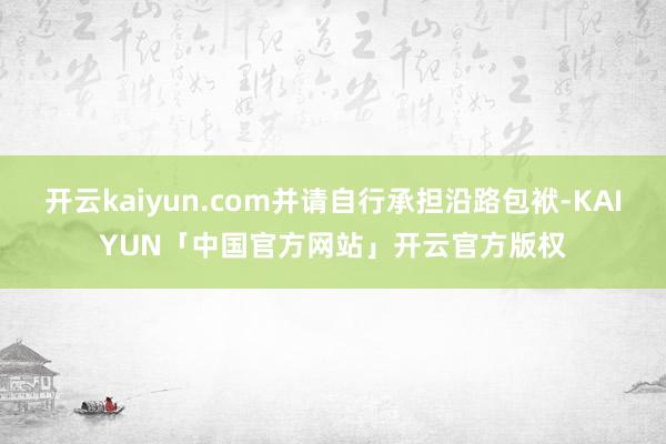 开云kaiyun.com并请自行承担沿路包袱-KAIYUN「