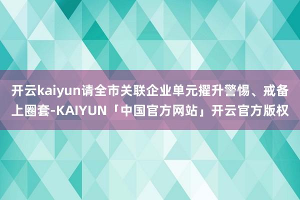开云kaiyun请全市关联企业单元擢升警惕、戒备上圈套-KA