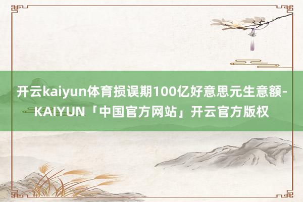 开云kaiyun体育损误期100亿好意思元生意额-KAIYU