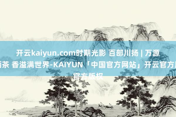 开云kaiyun.com时期光影 百部川扬 | 万源富硒茶 