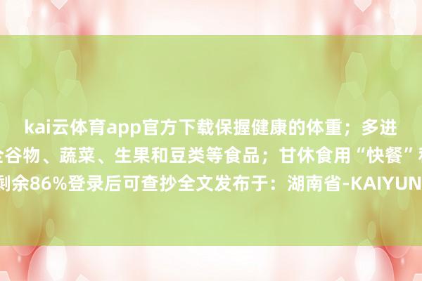 kai云体育app官方下载保握健康的体重;多进行躯壳行径;饮食富含全谷物、蔬菜、生果和豆类等食品;甘休食用“快餐”和张开剩余86%登录后可查抄全文发布于:湖南省-KAIYUN「中国官方网站」开云官方版权