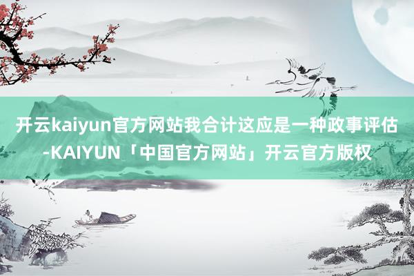 开云kaiyun官方网站我合计这应是一种政事评估-KAIYU