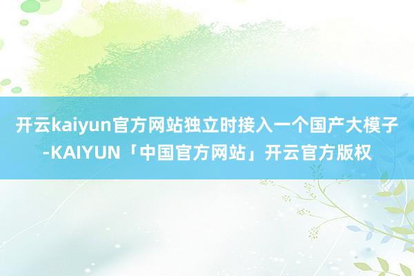 开云kaiyun官方网站独立时接入一个国产大模子-KAIYU