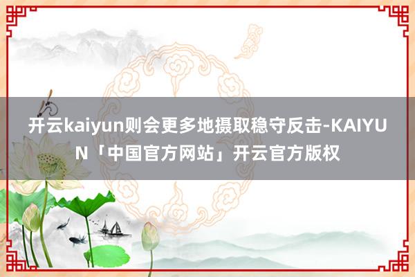 开云kaiyun则会更多地摄取稳守反击-KAIYUN「中国官方网站」开云官方版权