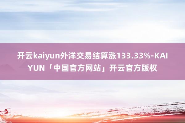 开云kaiyun外洋交易结算涨133.33%-KAIYUN「