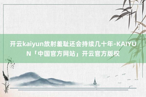 开云kaiyun放射羞耻还会持续几十年-KAIYUN「中国官