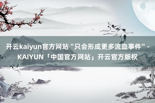 开云kaiyun官方网站“只会形成更多流血事件”-KAIYU