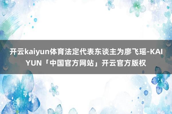 开云kaiyun体育法定代表东谈主为廖飞瑶-KAIYUN「中