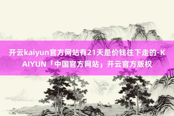 开云kaiyun官方网站有21天是价钱往下走的-KAIYUN