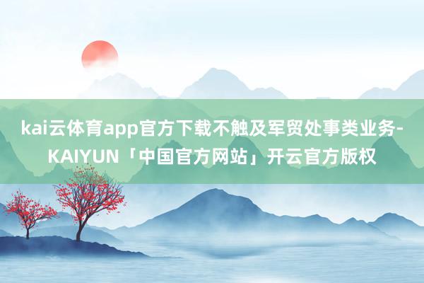 kai云体育app官方下载不触及军贸处事类业务-KAIYUN