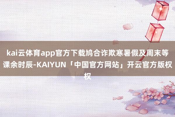 kai云体育app官方下载鸠合诈欺寒暑假及周末等课余时辰-KAIYUN「中国官方网站」开云官方版权