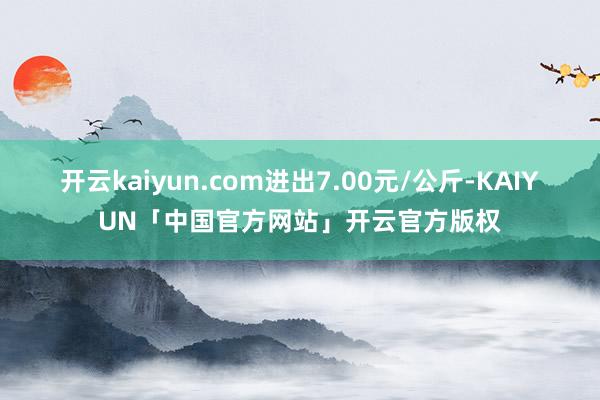 开云kaiyun.com进出7.00元/公斤-KAIYUN「中国官方网站」开云官方版权