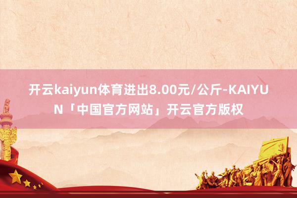 开云kaiyun体育进出8.00元/公斤-KAIYUN「中国官方网站」开云官方版权