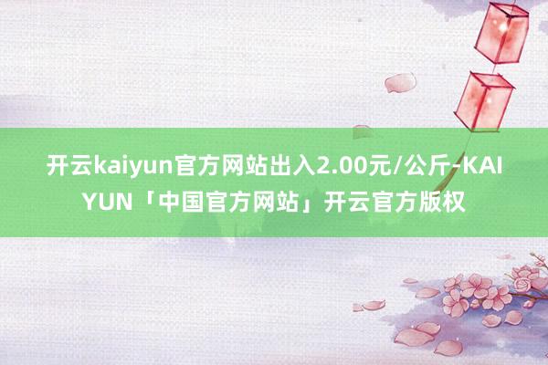 开云kaiyun官方网站出入2.00元/公斤-KAIYUN「中国官方网站」开云官方版权