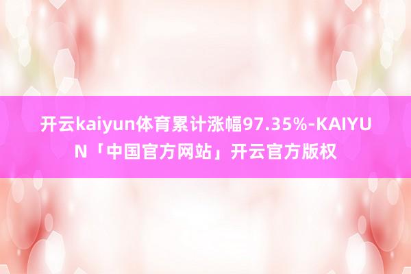 开云kaiyun体育累计涨幅97.35%-KAIYUN「中国官方网站」开云官方版权