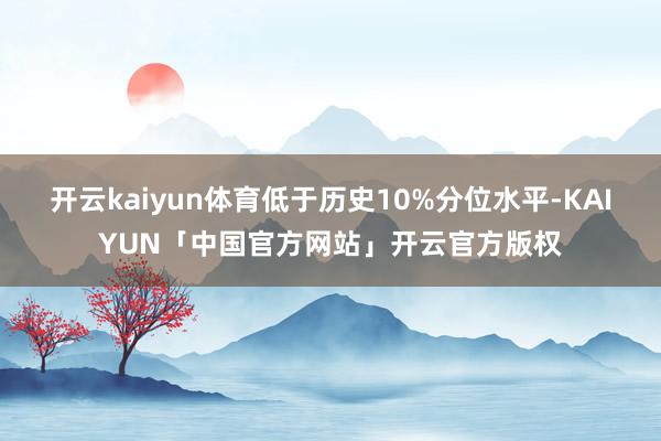 开云kaiyun体育低于历史10%分位水平-KAIYUN「中国官方网站」开云官方版权