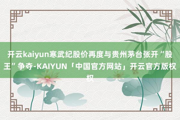 开云kaiyun寒武纪股价再度与贵州茅台张开“股王”争夺-KAIYUN「中国官方网站」开云官方版权