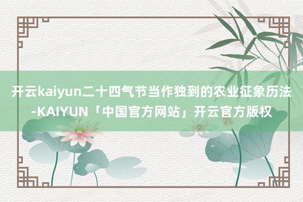 开云kaiyun二十四气节当作独到的农业征象历法-KAIYUN「中国官方网站」开云官方版权