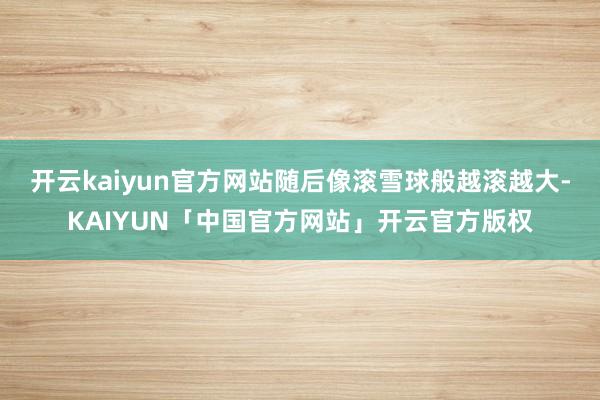 开云kaiyun官方网站随后像滚雪球般越滚越大-KAIYUN「中国官方网站」开云官方版权