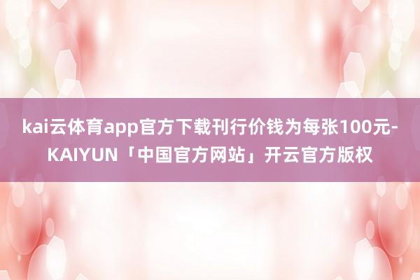 kai云体育app官方下载刊行价钱为每张100元-KAIYUN「中国官方网站」开云官方版权