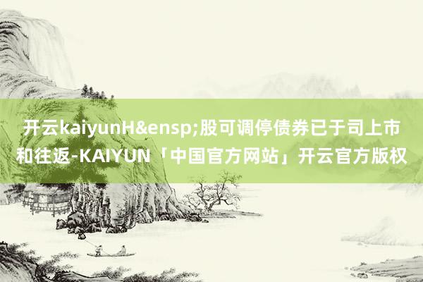 开云kaiyunH 股可调停债券已于司上市和往返-KAIYUN「中国官方网站」开云官方版权