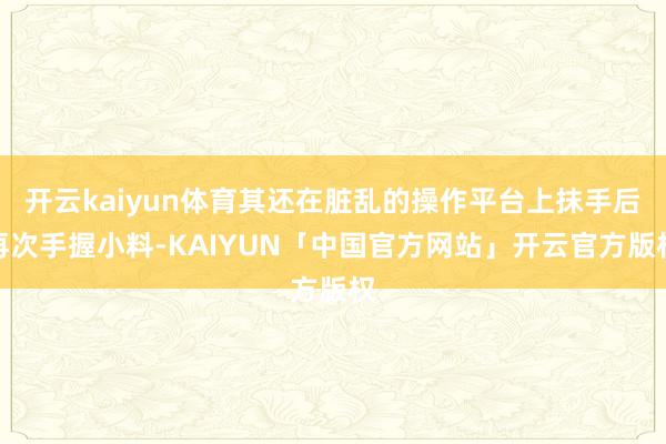 开云kaiyun体育其还在脏乱的操作平台上抹手后再次手握小料-KAIYUN「中国官方网站」开云官方版权