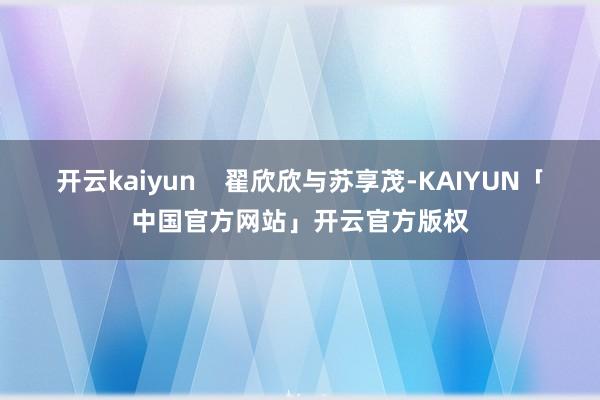 开云kaiyun    翟欣欣与苏享茂-KAIYUN「中国官方网站」开云官方版权