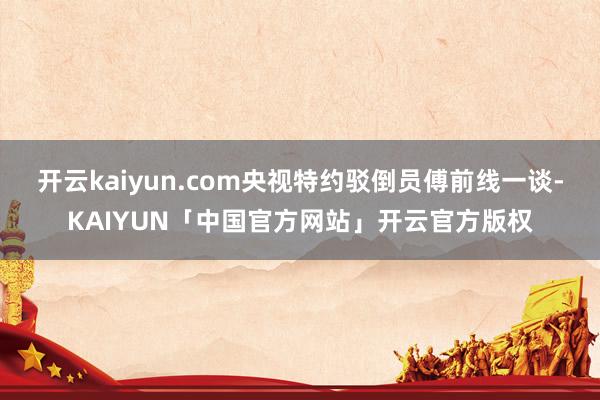 开云kaiyun.com央视特约驳倒员傅前线一谈-KAIYUN「中国官方网站」开云官方版权