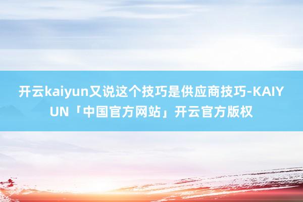 开云kaiyun又说这个技巧是供应商技巧-KAIYUN「中国官方网站」开云官方版权