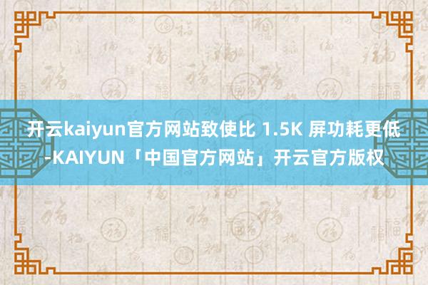 开云kaiyun官方网站致使比 1.5K 屏功耗更低-KAIYUN「中国官方网站」开云官方版权