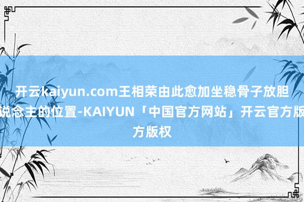 开云kaiyun.com王相荣由此愈加坐稳骨子放胆东说念主的