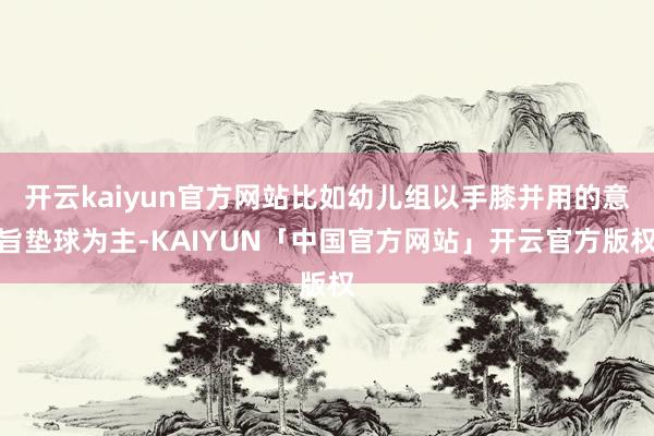 开云kaiyun官方网站比如幼儿组以手膝并用的意旨垫球为主-