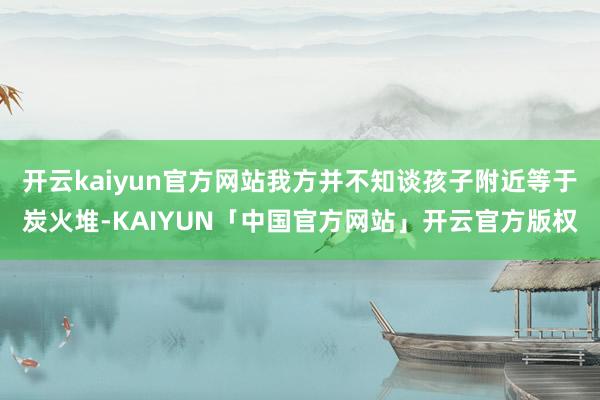 开云kaiyun官方网站我方并不知谈孩子附近等于炭火堆-KA