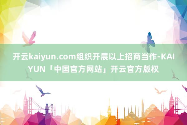 开云kaiyun.com组织开展以上招商当作-KAIYUN「中国官方网站」开云官方版权
