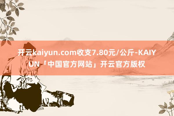 开云kaiyun.com收支7.80元/公斤-KAIYUN「