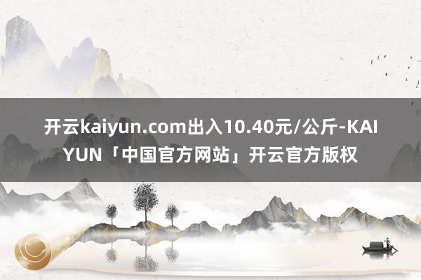 开云kaiyun.com出入10.40元/公斤-KAIYUN