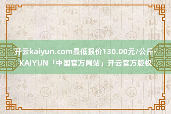 开云kaiyun.com最低报价130.00元/公斤-KAI