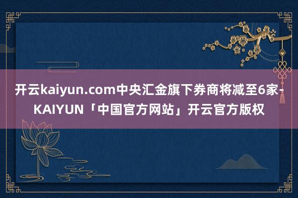 开云kaiyun.com中央汇金旗下券商将减至6家-KAIY