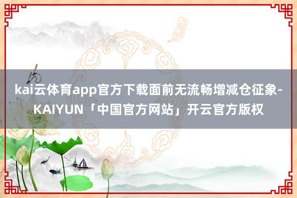 kai云体育app官方下载面前无流畅增减仓征象-KAIYUN