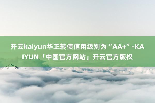 开云kaiyun华正转债信用级别为“AA+”-KAIYUN「中国官方网站」开云官方版权