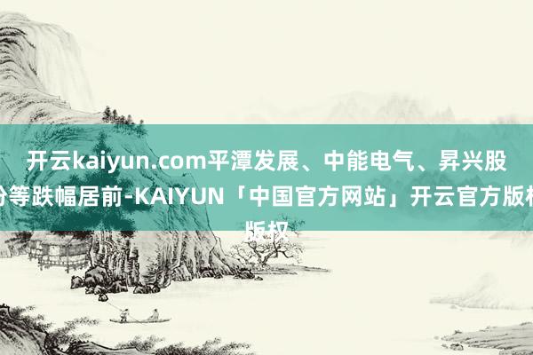 开云kaiyun.com平潭发展、中能电气、昇兴股份等跌幅居前-KAIYUN「中国官方网站」开云官方版权
