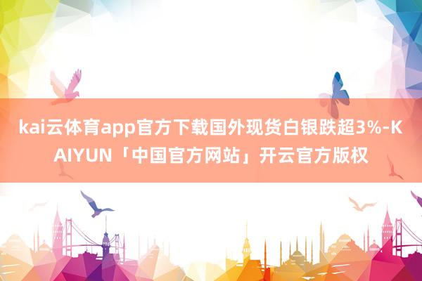 kai云体育app官方下载国外现货白银跌超3%-KAIYUN「中国官方网站」开云官方版权