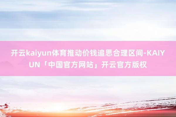 开云kaiyun体育推动价钱追思合理区间-KAIYUN「中国官方网站」开云官方版权